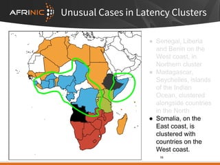 Unusual Cases in Latency Clusters
● Senegal, Liberia
and Benin on the
West coast, in
Northern cluster
● Madagascar,
Seychelles, islands
of the Indian
Ocean, clustered
alongside countries
in the North
● Somalia, on the
East coast, is
clustered with
countries on the
West coast.
16
 