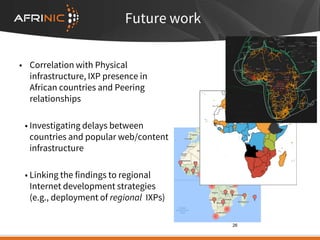 Future work
• Correlation with Physical
infrastructure, IXP presence in
African countries and Peering
relationships
• Investigating delays between
countries and popular web/content
infrastructure
• Linking the findings to regional
Internet development strategies
(e.g., deployment of regional IXPs)
26
 
