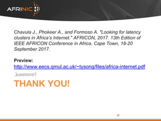 THANK YOU!
Questions?
27
Chavula J., Phokeer A., and Formoso A. "Looking for latency
clusters in Africa’s Internet." AFRICON, 2017. 13th Edition of
IEEE AFRICON Conference in Africa. Cape Town, 18-20
September 2017.
Preview:
http://www.eecs.qmul.ac.uk/~tysong/files/africa-internet.pdf
 