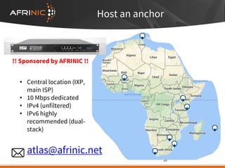 • Central location (IXP,
main ISP)
• 10 Mbps dedicated
• IPv4 (unfiltered)
• IPv6 highly
recommended (dual-
stack)
29
Host an anchor
!! Sponsored by AFRINIC !!
atlas@afrinic.net
 