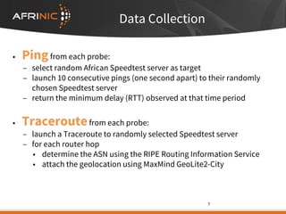 Data Collection
• Pingfrom each probe:
– select random African Speedtest server as target
– launch 10 consecutive pings (one second apart) to their randomly
chosen Speedtest server
– return the minimum delay (RTT) observed at that time period
• Traceroutefrom each probe:
– launch a Traceroute to randomly selected Speedtest server
– for each router hop
• determine the ASN using the RIPE Routing Information Service
• attach the geolocation using MaxMind GeoLite2-City
7
 