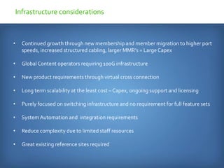 • Continued growth through new membership and member migration to higher port
speeds, increased structured cabling, larger MMR’s = Large Capex
• Global Content operators requiring 100G infrastructure
• New product requirements through virtual cross connection
• Long term scalability at the least cost – Capex, ongoing support and licensing
• Purely focused on switching infrastructure and no requirement for full feature sets
• SystemAutomation and integration requirements
• Reduce complexity due to limited staff resources
• Great existing reference sites required
Infrastructure considerations
 