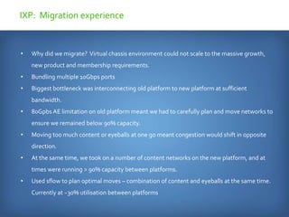 • Why did we migrate? Virtual chassis environment could not scale to the massive growth,
new product and membership requirements.
• Bundling multiple 10Gbps ports
• Biggest bottleneck was interconnecting old platform to new platform at sufficient
bandwidth.
• 80Gpbs AE limitation on old platform meant we had to carefully plan and move networks to
ensure we remained below 90% capacity.
• Moving too much content or eyeballs at one go meant congestion would shift in opposite
direction.
• At the same time, we took on a number of content networks on the new platform, and at
times were running > 90% capacity between platforms.
• Used sflow to plan optimal moves – combination of content and eyeballs at the same time.
Currently at ~30% utilisation between platforms
IXP: Migration experience
 