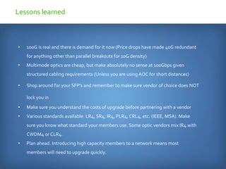 • 100G is real and there is demand for it now (Price drops have made 40G redundant
for anything other than parallel breakouts for 10G density)
• Multimode optics are cheap, but make absolutely no sense at 100Gbps given
structured cabling requirements (Unless you are using AOC for short distances)
• Shop around for your SFP’s and remember to make sure vendor of choice does NOT
lock you in
• Make sure you understand the costs of upgrade before partnering with a vendor
• Various standards available: LR4, SR4, IR4, PLR4, CRL4, etc. (IEEE, MSA). Make
sure you know what standard your members use. Some optic vendors mix IR4 with
CWDM4 or CLR4.
• Plan ahead. Introducing high capacity members to a network means most
members will need to upgrade quickly.
Lessons learned
 