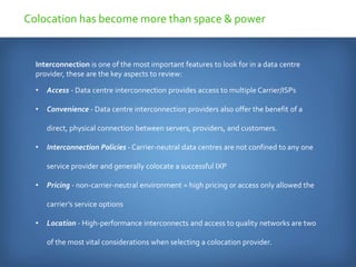 Interconnection is one of the most important features to look for in a data centre
provider, these are the key aspects to review:
• Access - Data centre interconnection provides access to multiple Carrier/ISPs
• Convenience - Data centre interconnection providers also offer the benefit of a
direct, physical connection between servers, providers, and customers.
• Interconnection Policies - Carrier-neutral data centres are not confined to any one
service provider and generally colocate a successful IXP
• Pricing - non-carrier-neutral environment = high pricing or access only allowed the
carrier’s service options
• Location - High-performance interconnects and access to quality networks are two
of the most vital considerations when selecting a colocation provider.
Colocation has become more than space & power
 