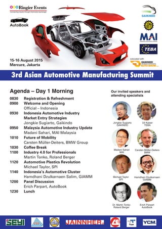 0830 Registration & Refreshment
0900 Welcome and Opening
0930 Indonesia Automotive – Market Entry Strategies
Jongkie Sugiarto, Gaikindo
0950 Malaysia Automotive Industry Update
Madani Sahari, MAI Malaysia
1010 How to do business with BMW -
BMWs global procurement policy
Carsten Müller-Deiters, BMW Group
1030 Coffee Break
1100 Industry 4.0 for Automotive Professionals
Martin Tonko, Roland Berger
1120 Press the Future: How servo press can support profit
Steven Lee, VP Press Division, Shieh Yieh
1140 Indonesia’s Automotive Cluster
Hamdhani Dzulkarnaen Salim, GIAMM
1200 Intelligent Manufacturing Systems
Bert Tseng, Group Special Assistant, Tongtai Topper
1220 Lunch
1400 High Profit Manufacturing, Uli Kaiser
1430 Sponsor Presentation: Plastics injection molding
Chen Hsong Group
1500 What's Driving the Auto Market & The Role of Plastics
Michael Taylor, SPI (Plastics Industry Trade Ass.)
1530 Coffee Break
1600 Sponsor Presentation
Ingersoll Rand
1630 Auto Lightweight Technology Promotes
Non-metallic Materials’ Application
Xiong Fei, PhD, Geely
1700 Trends in the Application of Engineering Plastics
in Automobiles Production: Plastics versus Metal
Dr. Jeffrey Helms, Global Automotive OEM
Corporate Accounts Director,Celanese
1730 Cocktail Part & Networking
Agenda Day 1 – 15.8.2016 Our invited speakers and
attending specialists
15-17 August 2016
Mercure, Jakarta
3rd Asian Automotive Manufacturing Summit
Jongkie Sugiarto
GAKINDO
Carsten Müller-Deiters
BMW
Erich Parpart
AutoBook
Hamdhani Dzulkarnaen
GIAMM
Madani Sahari
MAI
Xiong Fei
Geely
Uli Kaiser
TEBA
Dr. Martin Tonko
Roland Berger
Michael Taylor
SPI
Jeffrey Helmes
Celanese
 