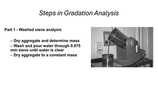 Steps in Gradation Analysis
Part 1 - Washed sieve analysis
– Dry aggregate and determine mass
– Wash and pour water through 0.075
mm sieve until water is clear
– Dry aggregate to a constant mass
 