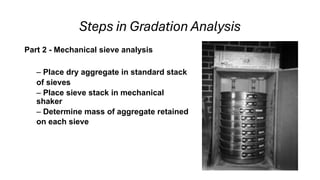 Steps in Gradation Analysis
Part 2 - Mechanical sieve analysis
– Place dry aggregate in standard stack
of sieves
– Place sieve stack in mechanical
shaker
– Determine mass of aggregate retained
on each sieve
 