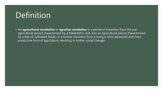 Definition
• An agricultural revolution or agrarian revolution is a period of transition from the pre-
agricultural period characterized by a Palaeolithic diet, into an agricultural period characterized
by a diet of cultivated foods; or a further transition from a living a more advanced and more
productive form of agriculture, resulting in further social changes
 