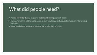 What did people need?
• People needed a change to evolve and make their regular work easier.
• Humans’ creativity let the world go on as they create new techniques to improve in the farming
business.
• It was needed and impulse to increase the productivity of crops.
 
