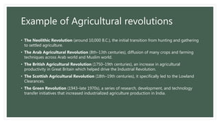 Example of Agricultural revolutions
• The Neolithic Revolution (around 10,000 B.C.), the initial transition from hunting and gathering
to settled agriculture.
• The Arab Agricultural Revolution (8th–13th centuries), diffusion of many crops and farming
techniques across Arab world and Muslim world.
• The British Agricultural Revolution (1750–19th centuries), an increase in agricultural
productivity in Great Britain which helped drive the Industrial Revolution.
• The Scottish Agricultural Revolution (18th–19th centuries), it specifically led to the Lowland
Clearances.
• The Green Revolution (1943–late 1970s), a series of research, development, and technology
transfer initiatives that increased industrialized agriculture production in India.
 
