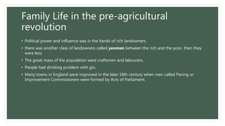 Family Life in the pre-agricultural
revolution
• Political power and influence was in the hands of rich landowners.
• there was another class of landowners called yeomen between the rich and the poor, then they
were less.
• The great mass of the population were craftsmen and labourers.
• People had drinking problem with gin.
• Many towns in England were improved in the later 18th century when men called Paving or
Improvement Commissioners were formed by Acts of Parliament.
 