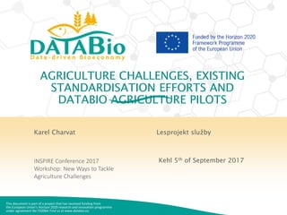 This document is part of a project that has received funding from
the European Union’s Horizon 2020 research and innovation programme
under agreement No 732064. Find us at www.databio.eu
AGRICULTURE CHALLENGES, EXISTING
STANDARDISATION EFFORTS AND
DATABIO AGRICULTURE PILOTS
Karel Charvat
INSPIRE Conference 2017
Workshop: New Ways to Tackle
Agriculture Challenges
Lesprojekt služby
Kehl 5th of September 2017
 