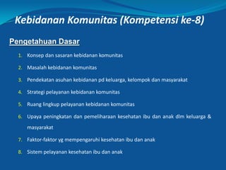Kebidanan Komunitas (Kompetensi ke-8)
Pengetahuan Dasar
1. Konsep dan sasaran kebidanan komunitas
2. Masalah kebidanan komunitas
3. Pendekatan asuhan kebidanan pd keluarga, kelompok dan masyarakat
4. Strategi pelayanan kebidanan komunitas
5. Ruang lingkup pelayanan kebidanan komunitas
6. Upaya peningkatan dan pemeliharaan kesehatan ibu dan anak dlm keluarga &
masyarakat
7. Faktor-faktor yg mempengaruhi kesehatan ibu dan anak
8. Sistem pelayanan kesehatan ibu dan anak
10
 
