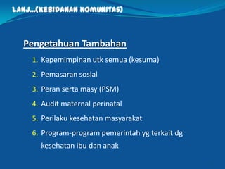 Lanj...(Kebidanan Komunitas)
Pengetahuan Tambahan
1. Kepemimpinan utk semua (kesuma)
2. Pemasaran sosial
3. Peran serta masy (PSM)
4. Audit maternal perinatal
5. Perilaku kesehatan masyarakat
6. Program-program pemerintah yg terkait dg
kesehatan ibu dan anak
11
 