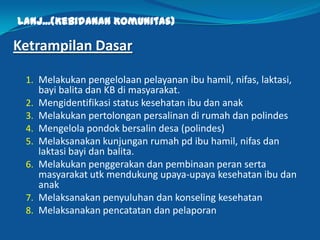 Lanj...(Kebidanan Komunitas)
Ketrampilan Dasar
1. Melakukan pengelolaan pelayanan ibu hamil, nifas, laktasi,
bayi balita dan KB di masyarakat.
2. Mengidentifikasi status kesehatan ibu dan anak
3. Melakukan pertolongan persalinan di rumah dan polindes
4. Mengelola pondok bersalin desa (polindes)
5. Melaksanakan kunjungan rumah pd ibu hamil, nifas dan
laktasi bayi dan balita.
6. Melakukan penggerakan dan pembinaan peran serta
masyarakat utk mendukung upaya-upaya kesehatan ibu dan
anak
7. Melaksanakan penyuluhan dan konseling kesehatan
8. Melaksanakan pencatatan dan pelaporan
12
 