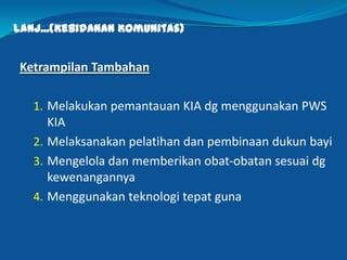 Lanj...(Kebidanan Komunitas)
Ketrampilan Tambahan
1. Melakukan pemantauan KIA dg menggunakan PWS
KIA
2. Melaksanakan pelatihan dan pembinaan dukun bayi
3. Mengelola dan memberikan obat-obatan sesuai dg
kewenangannya
4. Menggunakan teknologi tepat guna
13
 