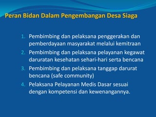 Peran Bidan Dalam Pengembangan Desa Siaga
1. Pembimbing dan pelaksana penggerakan dan
pemberdayaan masyarakat melalui kemitraan
2. Pembimbing dan pelaksana pelayanan kegawat
daruratan kesehatan sehari-hari serta bencana
3. Pembimbing dan pelaksana tanggap darurat
bencana (safe community)
4. Pelaksana Pelayanan Medis Dasar sesuai
dengan kompetensi dan kewenangannya.
16
 