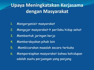 Upaya Meningkatakan Kerjasama
dengan Masyarakat
1. Mengorganisir masyarakat
2. Mengajar masyarakat perilaku hidup sehat
3. Membentuk jaringan kerja
4. Memberdayakan pihak lain
5. Membicarakan masalah secara terbuka
6. Mempersiapkan masyarakat bahwa kehidupan
adalah suatu perjuangan yang panjang
17
 