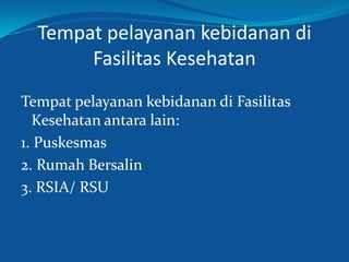 Tempat pelayanan kebidanan di
Fasilitas Kesehatan
Tempat pelayanan kebidanan di Fasilitas
Kesehatan antara lain:
1. Puskesmas
2. Rumah Bersalin
3. RSIA/ RSU
 