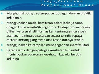 L a n j .,,P e r i l a k u
P r o f e s i o n a l B i d a n
6. Menghargai budaya setempat sehubungan dengan praktik
kebidanan
7. Menggunakan model kemitraan dalam bekerja sama
dengan kaum wanita/ibu agar mereka dapat menentukan
pilihan yang telah diinformasikan tentang semua aspek
asuhan, meminta persetujuan secara tertulis supaya
mereka bertanggungjawab atas kesehatannya sendiri
8. Menggunakan ketrampilan mendengar dan memfasilitasi
9. Bekerjasama dengan petugas kesehatan lain untuk
meningkatkan pelayanan kesehatan kepada ibu dan
keluarga
 
