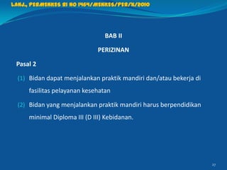 BAB II
PERIZINAN
Pasal 2
(1) Bidan dapat menjalankan praktik mandiri dan/atau bekerja di
fasilitas pelayanan kesehatan
(2) Bidan yang menjalankan praktik mandiri harus berpendidikan
minimal Diploma III (D III) Kebidanan.
27
Lanj., PERMENKES RI NO 1464/MENKES/PER/X/2010
 