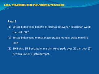 Pasal 3
(1) Setiap bidan yang bekerja di fasilitas pelayanan kesehatan wajib
memiliki SIKB
(2) Setiap bidan yang menjalankan praktik mandiri wajib memiliki
SIPB
(3) SIKB atau SIPB sebagaimana dimaksud pada ayat (1) dan ayat (2)
berlaku untuk 1 (satu) tempat.
28
Lanj., PERMENKES RI NO 1464/MENKES/PER/X/2010
 