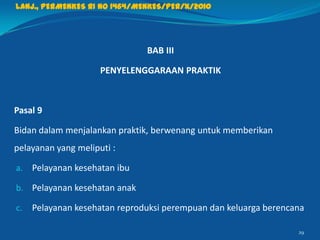 BAB III
PENYELENGGARAAN PRAKTIK
Pasal 9
Bidan dalam menjalankan praktik, berwenang untuk memberikan
pelayanan yang meliputi :
a. Pelayanan kesehatan ibu
b. Pelayanan kesehatan anak
c. Pelayanan kesehatan reproduksi perempuan dan keluarga berencana
29
Lanj., PERMENKES RI NO 1464/MENKES/PER/X/2010
 