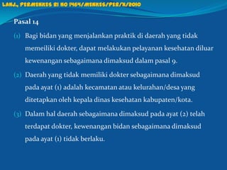 Pasal 14
(1) Bagi bidan yang menjalankan praktik di daerah yang tidak
memeiliki dokter, dapat melakukan pelayanan kesehatan diluar
kewenangan sebagaimana dimaksud dalam pasal 9.
(2) Daerah yang tidak memiliki dokter sebagaimana dimaksud
pada ayat (1) adalah kecamatan atau kelurahan/desa yang
ditetapkan oleh kepala dinas kesehatan kabupaten/kota.
(3) Dalam hal daerah sebagaimana dimaksud pada ayat (2) telah
terdapat dokter, kewenangan bidan sebagaimana dimaksud
pada ayat (1) tidak berlaku.
30
Lanj., PERMENKES RI NO 1464/MENKES/PER/X/2010
 