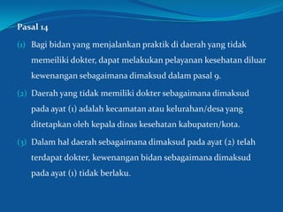 Pasal 14
(1) Bagi bidan yang menjalankan praktik di daerah yang tidak
memeiliki dokter, dapat melakukan pelayanan kesehatan diluar
kewenangan sebagaimana dimaksud dalam pasal 9.
(2) Daerah yang tidak memiliki dokter sebagaimana dimaksud
pada ayat (1) adalah kecamatan atau kelurahan/desa yang
ditetapkan oleh kepala dinas kesehatan kabupaten/kota.
(3) Dalam hal daerah sebagaimana dimaksud pada ayat (2) telah
terdapat dokter, kewenangan bidan sebagaimana dimaksud
pada ayat (1) tidak berlaku.
31
 
