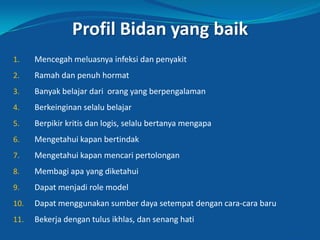 Profil Bidan yang baik
1. Mencegah meluasnya infeksi dan penyakit
2. Ramah dan penuh hormat
3. Banyak belajar dari orang yang berpengalaman
4. Berkeinginan selalu belajar
5. Berpikir kritis dan logis, selalu bertanya mengapa
6. Mengetahui kapan bertindak
7. Mengetahui kapan mencari pertolongan
8. Membagi apa yang diketahui
9. Dapat menjadi role model
10. Dapat menggunakan sumber daya setempat dengan cara-cara baru
11. Bekerja dengan tulus ikhlas, dan senang hati
32
 