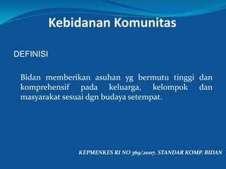 Kebidanan Komunitas
DEFINISI
Bidan memberikan asuhan yg bermutu tinggi dan
komprehensif pada keluarga, kelompok dan
masyarakat sesuai dgn budaya setempat.
KEPMENKES RI NO 369/2007. STANDAR KOMP. BIDAN
 