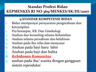 Standar Profesi Bidan
KEPMENKES RI NO 369/MENKES/SK/III/2007
9 STANDAR KOMPETENSI BIDAN
1. Bidan mempunyai persyaratan pengetahuan dan
ketrampilan
2. Pra konsepse, KB, Dan Ginekologi
3. Asuhan dan konseling selama Kehamilan
4. Asuhan selama persalinan dan kelahiran
5. Asuhan pada ibu nifas dan menyusui
6. Asuhan pada bayi baru lahir
7. Asuhan pada bayi dan balita
8. Kebidanan Komunitas
9. asuhan pada ibu/ wanita dengan gangguan
sistem reproduksi
9
 