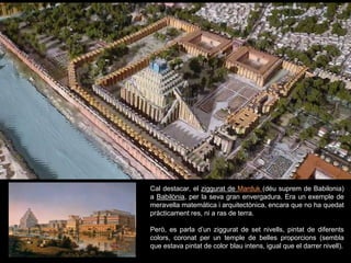 Cal destacar, el ziggurat de Marduk (déu suprem de Babilonia)
a Babilònia, per la seva gran envergadura. Era un exemple de
meravella matemàtica i arquitectònica, encara que no ha quedat
pràcticament res, ni a ras de terra.
Però, es parla d’un ziggurat de set nivells, pintat de diferents
colors, coronat per un temple de belles proporcions (sembla
que estava pintat de color blau intens, igual que el darrer nivell).
 