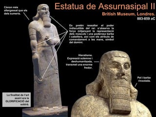 Es pretén ressaltar el poder
indiscutible del rei: s’observa la
força mitjançant la representació
dels músculs i una poderosa barba
i cabellera, així com els atributs de
comandament a les mans, símbol
del domini.
La finalitat de l’art
assiri era la
GLORIFICACIÓ del
sobirà.
Cànon més
allargassat que els
dels sumeris.
Hieratisme.
Expressió solemne i
deshumanitzada,
transmet una enorme
fredor.
Pel i barba
rinxolada.
Estatua de Assurnasipal II
British Museum, Londres.
883-859 aC
 