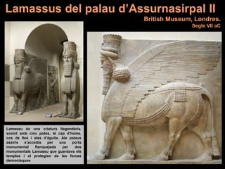 Lamassu és una criatura llegendària,
sovint amb cinc potes, té cap d’home,
cos de lleó i ales d’àguila. Als palaus
assiris s’accedia per una porta
monumental flanquejada per dos
monumentals Lamassu que guardava els
temples i el protegien de les forces
demoníaques
Lamassus del palau d’Assurnasirpal II
British Museum, Londres.
Segle VII aC
 