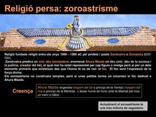 Religió persa: zoroastrisme
Religió fundada religió entre els anys 1000 - 1500 aC pel profeta i poeta Zaratustra o Zoroastra (630-
550).
Zaratrustra predica un únic déu omnipotent, anomenat Ahura Mazda (el déu únic, déu de la saviesa i
la jusÍicia, creador del bé), el qual mai ha estat representat per cap figura o imatge però sí per un dels
elements primaris que existeixen des que l'home té ús de raó: el foc. El foc serà l’expressió de la
força divina.
Els zoroastrisme no construeix temples, però si unes petites torres on encenien el foc dedicat a
Ahura Mazda.
Ahura Mazda engendra l'esperit del bé o principi de la Veritat i l'esperit del
mal o principi de la Mentida. L’ésser humà és l'únic amb la llibertat per triar,
un camí o l'altre.
Creença
Actualment el zoroastrisme te
uns tres milions de seguidors.
 