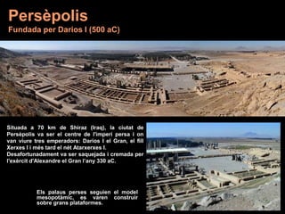 Situada a 70 km de Shiraz (Iraq), la ciutat de
Persèpolis va ser el centre de l'imperi persa i on
van viure tres emperadors: Darios I el Gran, el fill
Xerxes I i més tard el nét Atarxerxes I.
Desafortunadament va ser saquejada i cremada per
l'exèrcit d'Alexandre el Gran l’any 330 aC.
Persèpolis
Fundada per Darios I (500 aC)
Els palaus perses seguien el model
mesopotàmic, es varen construir
sobre grans plataformes.
 