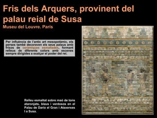 Fris dels Arquers, provinent del
palau reial de Susa
Museu del Louvre. París
Per influència de l’antic art mesopotàmic, els
perses també decoraven els seus palaus amb
frisos de ceràmiques esmaltades, formant
relleus de diferents colors amb escenes
sempre dirigides a exalçar el poder del rei.
Relleu esmaltat sobre maó de tons
ataronjats, blaus i verdosos en el
Palau de Dario el Gran i Ataxerxes
I a Susa.
 