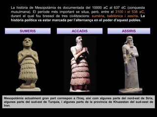 SUMERIS ACCADIS ASSIRIS
La història de Mesopotàmia és documentada del 10000 aC al 637 dC (conquesta
musulmana). El període més important se situa, però, entre el 3100 i el 538 aC,
durant el qual fou bressol de tres civilitzacions: sumèria, babilònica i assíria. La
història política va estar marcada per l’alternança en el poder d’aquest pobles.
Mesopotàmia actualment gran part correspon a l'Iraq, així com algunes parts del nord-est de Síria,
algunes parts del sud-est de Turquia, i algunes parts de la província de Khuzestan del sud-oest de
Iran.
 