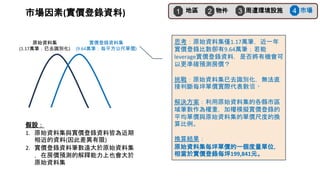 思考：原始資料集僅1.17萬筆，近一年
實價登錄比數卻有9.64萬筆；若能
leverage實價登錄資料，是否將有機會可
以更準確預測房價？
挑戰：原始資料集已去識別化，無法直
接判斷每坪單價實際代表數值。
解決方案：利用原始資料集的各縣市區
域筆數作為權重，加權模擬實價登錄的
平均單價與原始資料集的單價尺度的換
算比例。
換算結果：
原始資料集每坪單價的一個度量單位，
相當於實價登錄每坪199,841元。
原始資料集
(1.17萬筆；已去識別化)
實價登錄資料集
(9.64萬筆；每平方公尺單價)
假設：
1. 原始資料集與實價登錄資料皆為近期
相近的資料(因此差異有限)
2. 實價登錄資料筆數遠大於原始資料集
，在房價預測的解釋能力上也會大於
原始資料集
地區
1 物件
2 周遭環境設施
3 市場
4
市場因素(實價登錄資料)
 