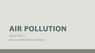 AIR POLLUTION
ES036 TOPIC II
ENGR. ALRONAVEE B. MAMBAJE
 