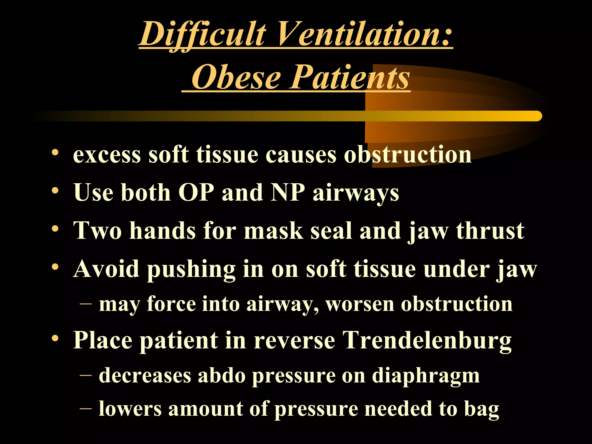 Difficult Ventilation:
Obese Patients
• excess soft tissue causes obstruction
• Use both OP and NP airways
• Two hands for mask seal and jaw thrust
• Avoid pushing in on soft tissue under jaw
– may force into airway, worsen obstruction
• Place patient in reverse Trendelenburg
– decreases abdo pressure on diaphragm
– lowers amount of pressure needed to bag
 