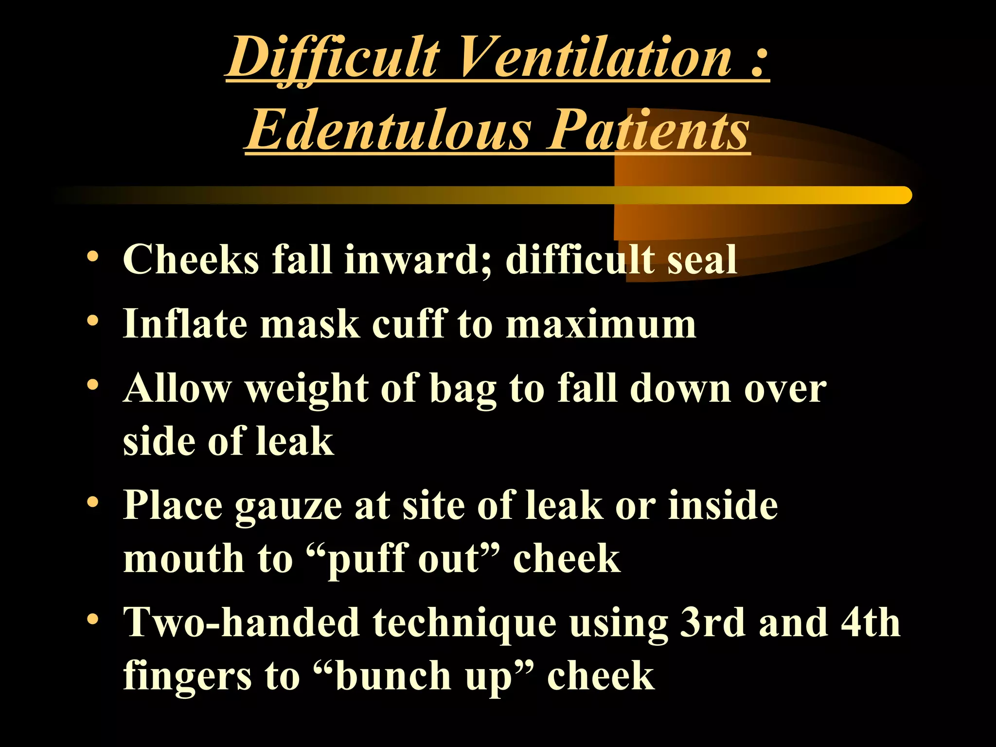 Difficult Ventilation :
Edentulous Patients
• Cheeks fall inward; difficult seal
• Inflate mask cuff to maximum
• Allow weight of bag to fall down over
side of leak
• Place gauze at site of leak or inside
mouth to “puff out” cheek
• Two-handed technique using 3rd and 4th
fingers to “bunch up” cheek
 