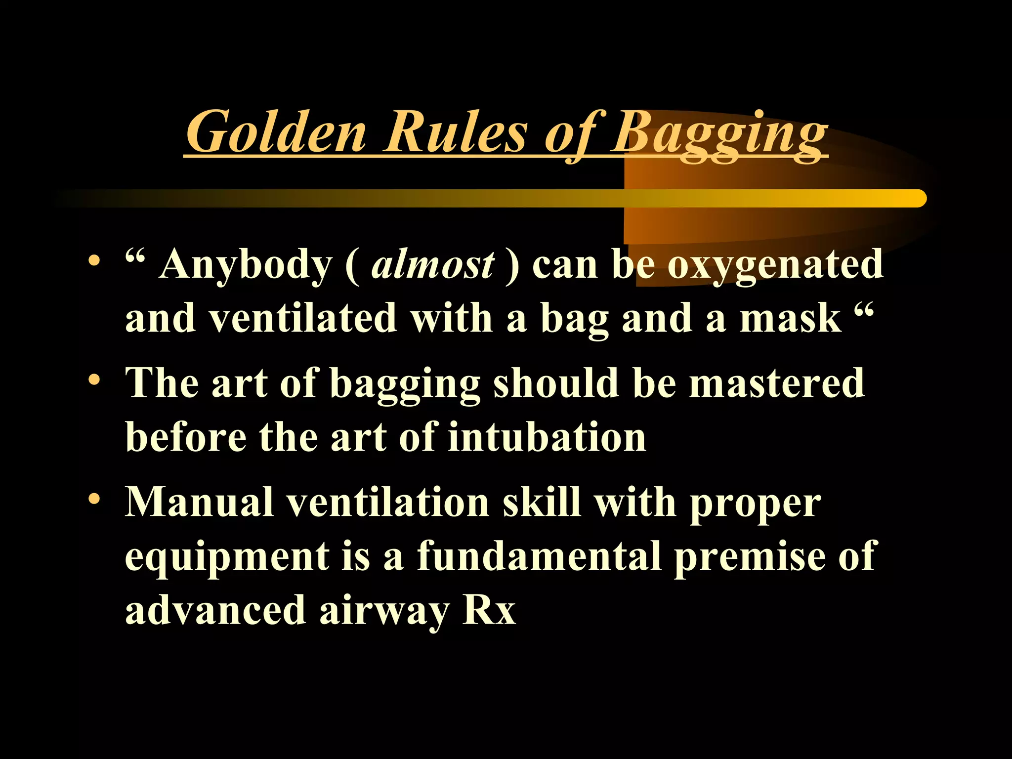 Golden Rules of Bagging
• “ Anybody ( almost ) can be oxygenated
and ventilated with a bag and a mask “
• The art of bagging should be mastered
before the art of intubation
• Manual ventilation skill with proper
equipment is a fundamental premise of
advanced airway Rx
 