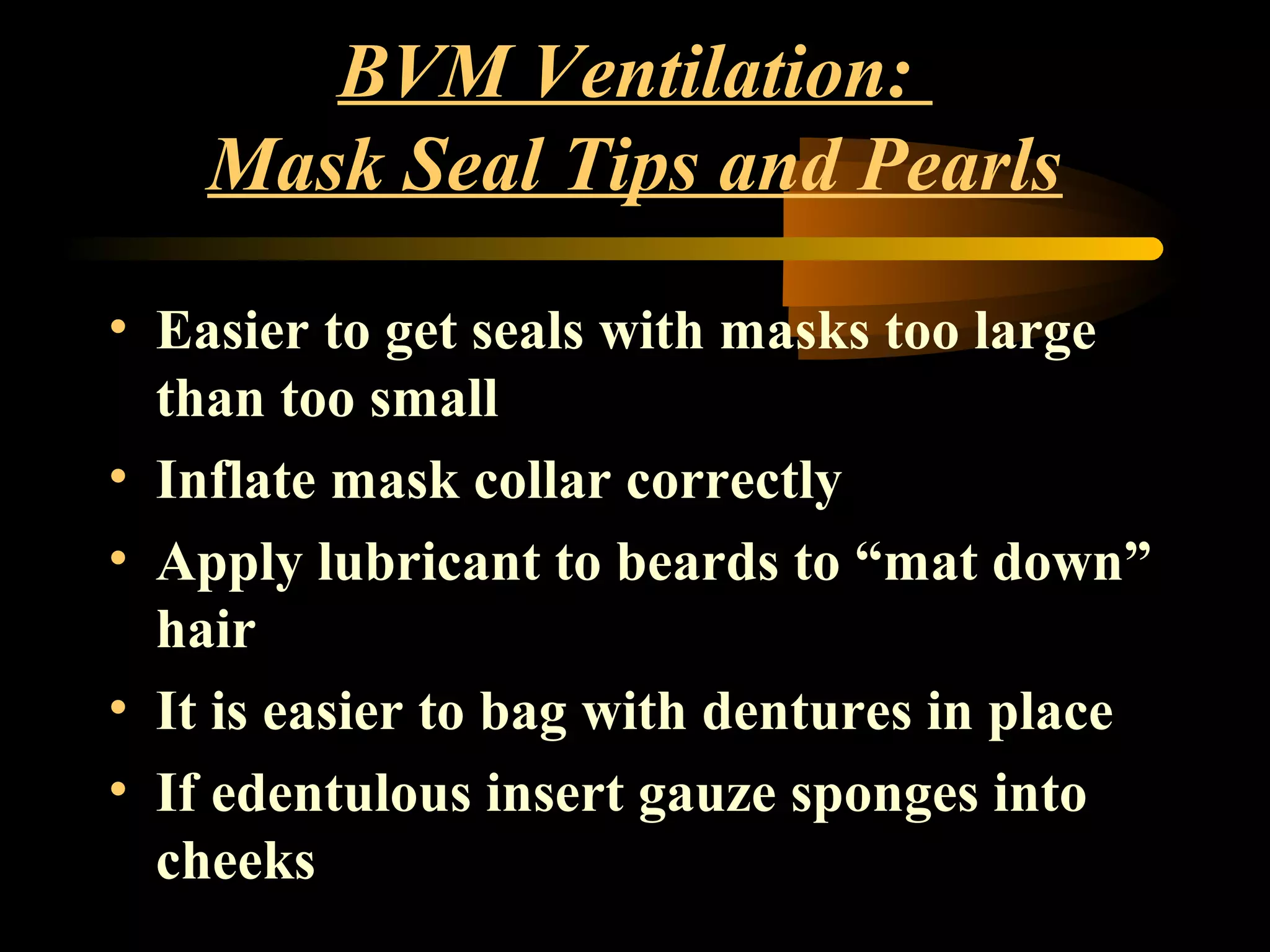 BVM Ventilation:
Mask Seal Tips and Pearls
• Easier to get seals with masks too large
than too small
• Inflate mask collar correctly
• Apply lubricant to beards to “mat down”
hair
• It is easier to bag with dentures in place
• If edentulous insert gauze sponges into
cheeks
 