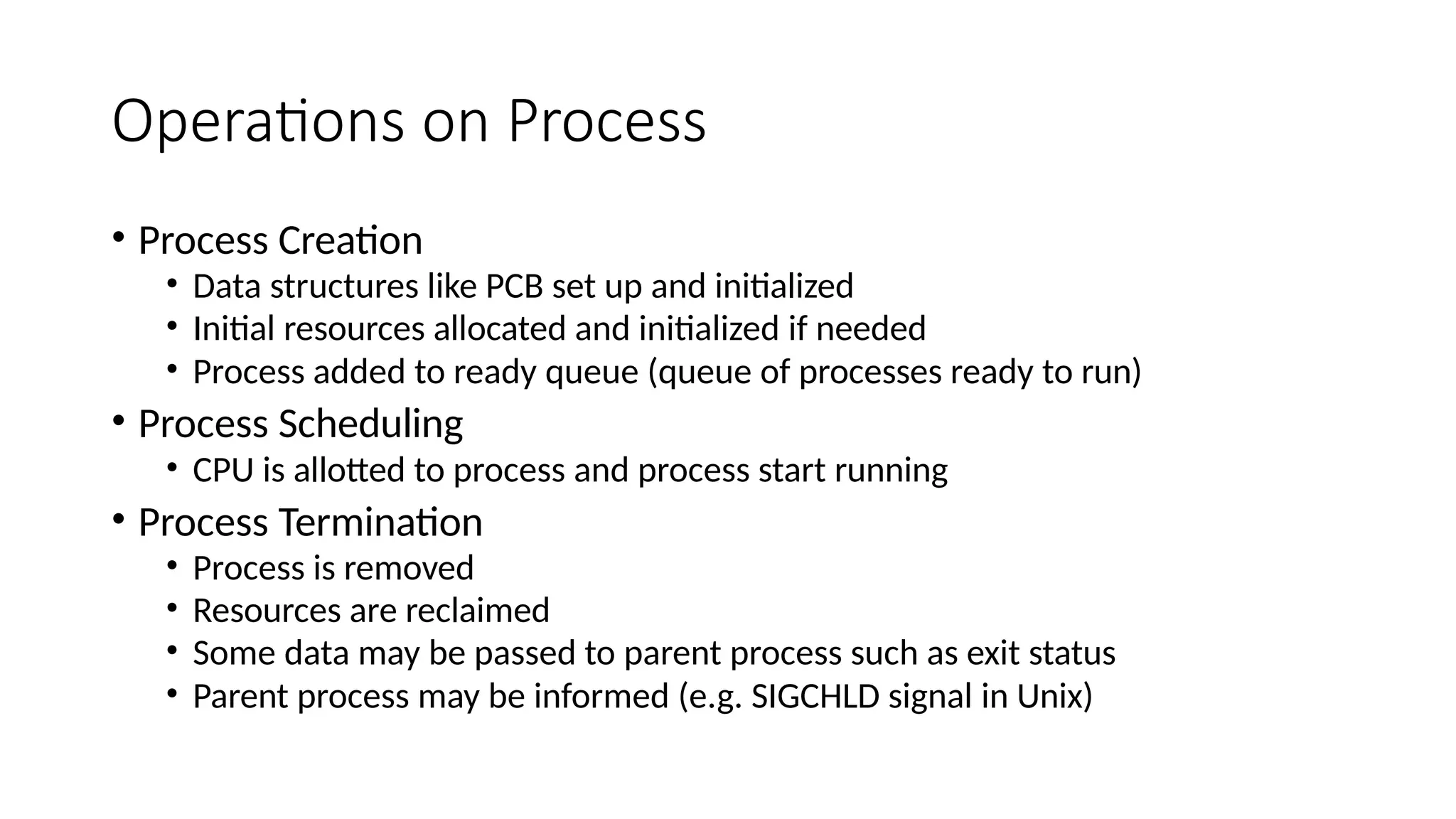 Operations on Process
• Process Creation
• Data structures like PCB set up and initialized
• Initial resources allocated and initialized if needed
• Process added to ready queue (queue of processes ready to run)
• Process Scheduling
• CPU is allotted to process and process start running
• Process Termination
• Process is removed
• Resources are reclaimed
• Some data may be passed to parent process such as exit status
• Parent process may be informed (e.g. SIGCHLD signal in Unix)
 