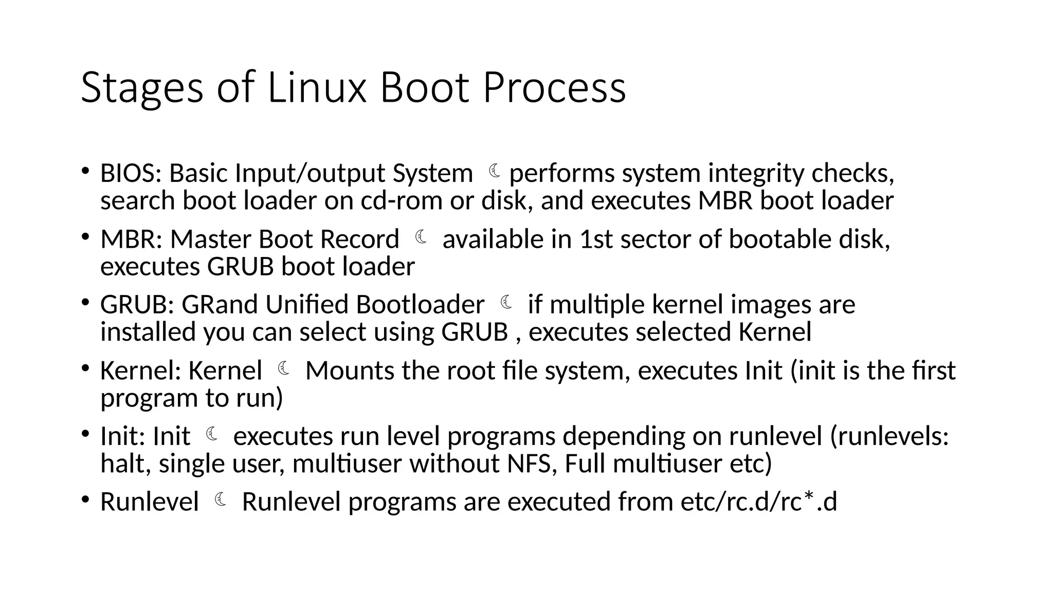 Stages of Linux Boot Process
• BIOS: Basic Input/output System performs system integrity checks,
search boot loader on cd-rom or disk, and executes MBR boot loader
• MBR: Master Boot Record  available in 1st sector of bootable disk,
executes GRUB boot loader
• GRUB: GRand Unified Bootloader  if multiple kernel images are
installed you can select using GRUB , executes selected Kernel
• Kernel: Kernel  Mounts the root file system, executes Init (init is the first
program to run)
• Init: Init  executes run level programs depending on runlevel (runlevels:
halt, single user, multiuser without NFS, Full multiuser etc)
• Runlevel  Runlevel programs are executed from etc/rc.d/rc*.d
 