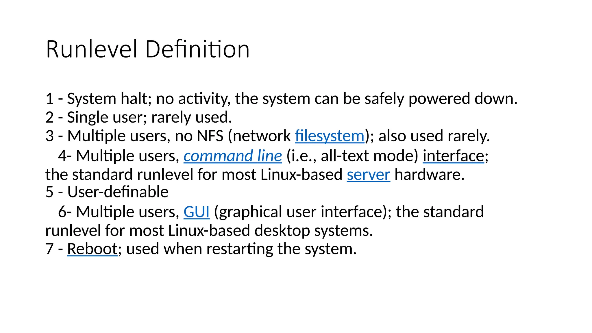 Runlevel Definition
1 - System halt; no activity, the system can be safely powered down.
2 - Single user; rarely used.
3 - Multiple users, no NFS (network filesystem); also used rarely.
4- Multiple users, command line (i.e., all-text mode) interface;
the standard runlevel for most Linux-based server hardware.
5 - User-definable
6- Multiple users, GUI (graphical user interface); the standard
runlevel for most Linux-based desktop systems.
7 - Reboot; used when restarting the system.
 