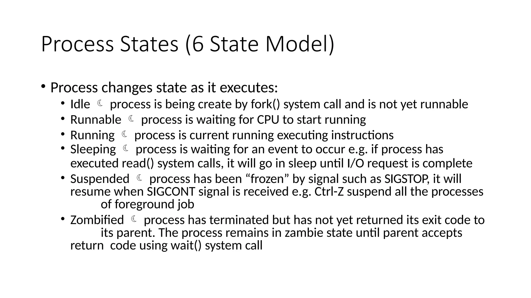 Process States (6 State Model)
• Process changes state as it executes:
• Idle  process is being create by fork() system call and is not yet runnable
• Runnable  process is waiting for CPU to start running
• Running  process is current running executing instructions
• Sleeping  process is waiting for an event to occur e.g. if process has
executed read() system calls, it will go in sleep until I/O request is complete
• Suspended  process has been “frozen” by signal such as SIGSTOP, it will
resume when SIGCONT signal is received e.g. Ctrl-Z suspend all the processes
of foreground job
• Zombified  process has terminated but has not yet returned its exit code to
its parent. The process remains in zambie state until parent accepts
return code using wait() system call
 